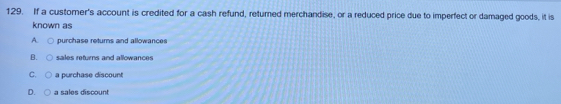 If a customer's account is credited for a cash refund, returned merchandise, or a reduced price due to imperfect or damaged goods, it is
known as
purchase returns and allowances
B. sales returns and allowances
C. a purchase discount
D. a sales discount