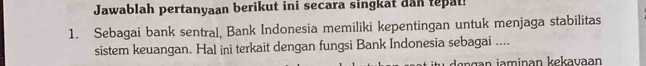 Jawablah pertanyaan berikut ini secara singkat dan tepat 
1. Sebagai bank sentral, Bank Indonesia memiliki kepentingan untuk menjaga stabilitas 
sistem keuangan. Hal ini terkait dengan fungsi Bank Indonesia sebagai ....