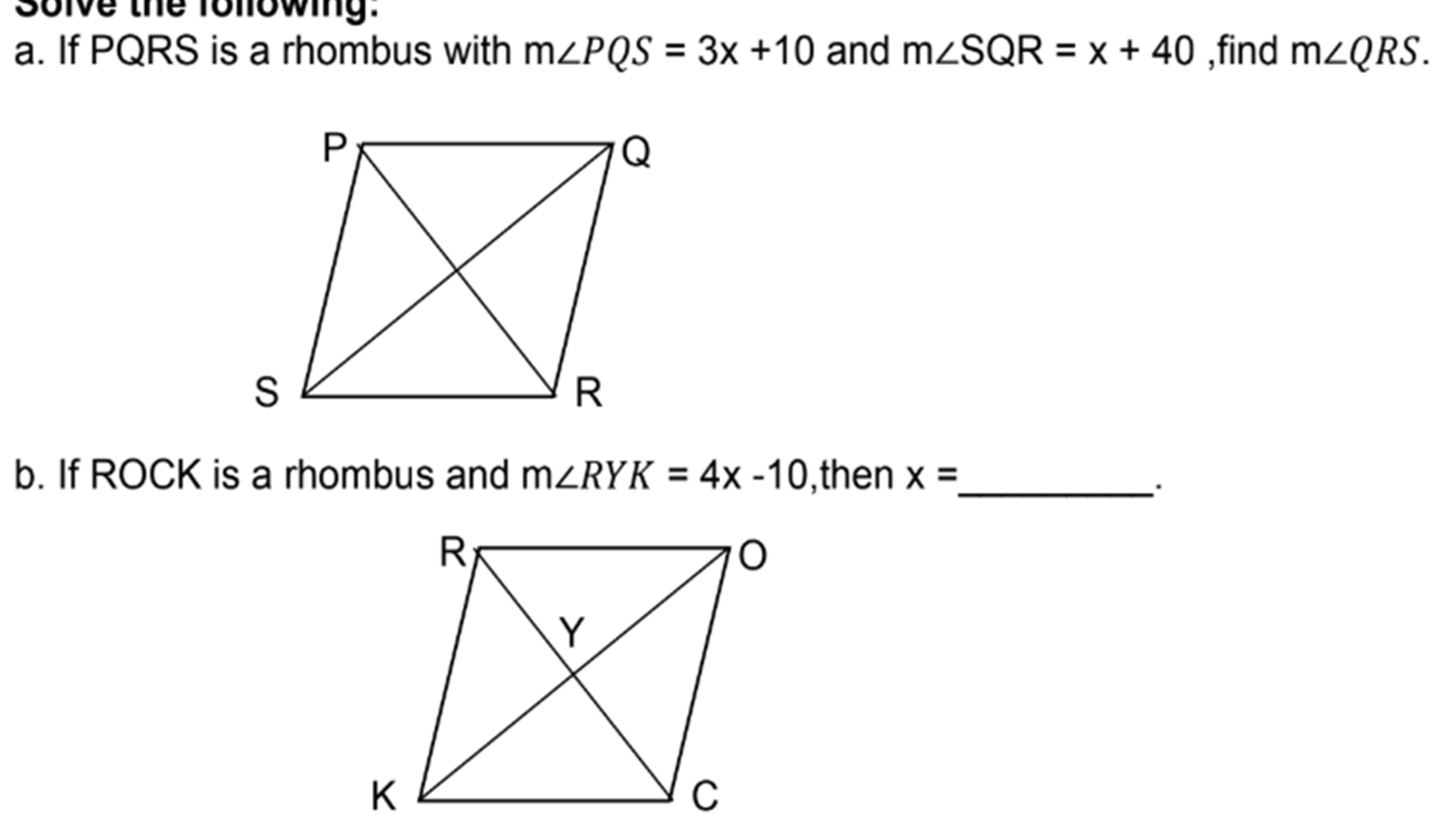 Solve the following. 
a. If PQRS is a rhombus with m∠ PQS=3x+10 and m∠ SQR=x+40 ,find m∠ QRS. 
b. If ROCK is a rhombus and m∠ RYK=4x-10 ,then x= _