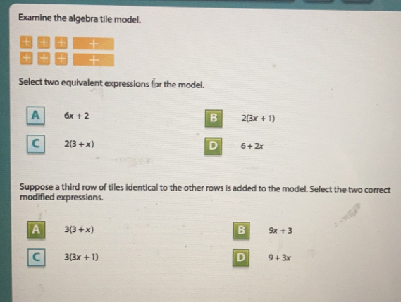 Examine the algebra tile model.
+
++
Select two equivalent expressions (or the model.
6x+2
2(3x+1)
2(3+x)
6+2x
Suppose a third row of tiles identical to the other rows is added to the model. Select the two correct
modified expressions.
3(3+x)
9x+3
3(3x+1)
9+3x