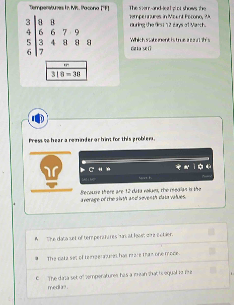 Temperatures in Mt. Pocono (°F) The stem-and-leaf plot shows the
beginarrayr 3|8&8 4|6&6&7 3&endarray beginarrayr 7&9 endarray
temperatures in Mount Pocono, PA
during the first 12 days of March.
Which statement is true about this
data set?
KEY
3|8=38
Press to hear a reminder or hint for this problem.
Spred 1s

Because there are 12 data values, the median is the
average of the sixth and seventh data values.
A The data set of temperatures has at least one outlier.
B The data set of temperatures has more than one mode.
c The data set of temperatures has a mean that is equal to the
median.