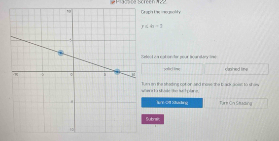 Practice Screen #22.
aph the inequality.
y≤ 4x+2
lect an option for your boundary line:
solid line dashed line
rn on the shading option and move the black point to show
ere to shade the half-plane.
Turn Off Shading Turn On Shading
Submit