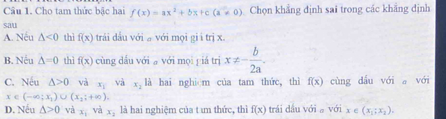 Cho tam thức bậc hai f(x)=ax^2+bx+c(a!= 0) Chọn khẳng định sai trong các khẳng định
sau
A. Nếu △ <0</tex> thì f(x) trái dầu với với mọi gi i trị x.
B. Nếu △ =0 thì f(x) cùng dấu với a với mọi giá trị x!= - b/2a .
C. Nếu △ >0 và x_1 và x_2 là hai nghiệm của tam thức, thì f(x) cùng dấu với a với
x∈ (-∈fty ;x_1)∪ (x_2;+∈fty ).
D. Nếu △ >0 và x_1 và x_2 là hai nghiệm của t um thức, thì f(x) trái dấu với a với x∈ (x_1;x_2).