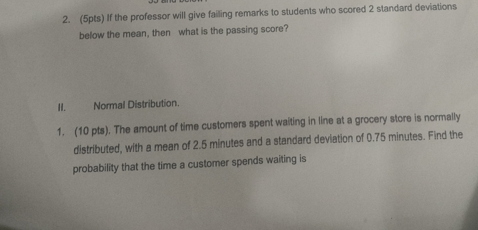 If the professor will give failing remarks to students who scored 2 standard deviations 
below the mean, then what is the passing score? 
H. Normal Distribution. 
1. (10 pts). The amount of time customers spent waiting in line at a grocery store is normally 
distributed, with a mean of 2.5 minutes and a standard deviation of 0.75 minutes. Find the 
probability that the time a customer spends waiting is