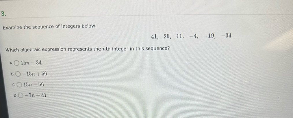 Examine the sequence of integers below.
41, 26, 11, -4, -19, -34
Which algebraic expression represents the nth integer in this sequence?
A. 15n-34
B. -15n+56
C. 15n-56
D. -7n+41