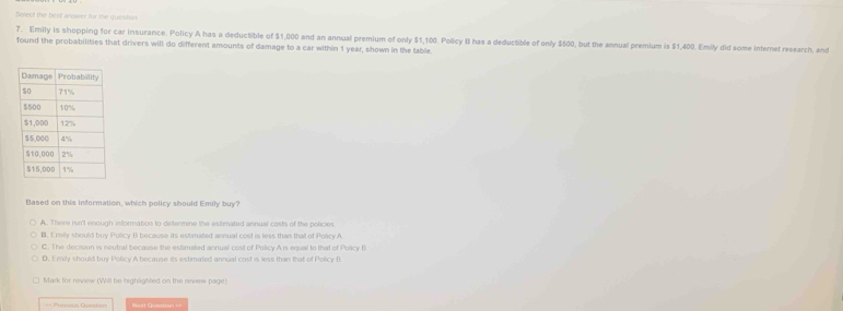 Select the beist anower for the quesition
7. Emily is shopping for car insurance. Policy A has a deductible of $1,000 and an annual premium of only $1,100. Policy B has a deductible of only $500, but the annual premium is $1,400. Emily did some internet research, and
found the probabilities that drivers will do different amounts of damage to a car within 1 year, shown in the table.
Based on this information, which policy should Emily buy?
A. There isn'l enough information to determine the estimated annual costs of the policies
B. Envily should buy Policy B because its estimated annual cost is less than thall of Policy A
C. The decision is meutral because the estimated annual cost of Policy A is equal to that of Policy B
D. Emily should buy Policy A because its estimated annual cost is less than that of Policy B
Mark for reverw (Will be highlighted on the review page