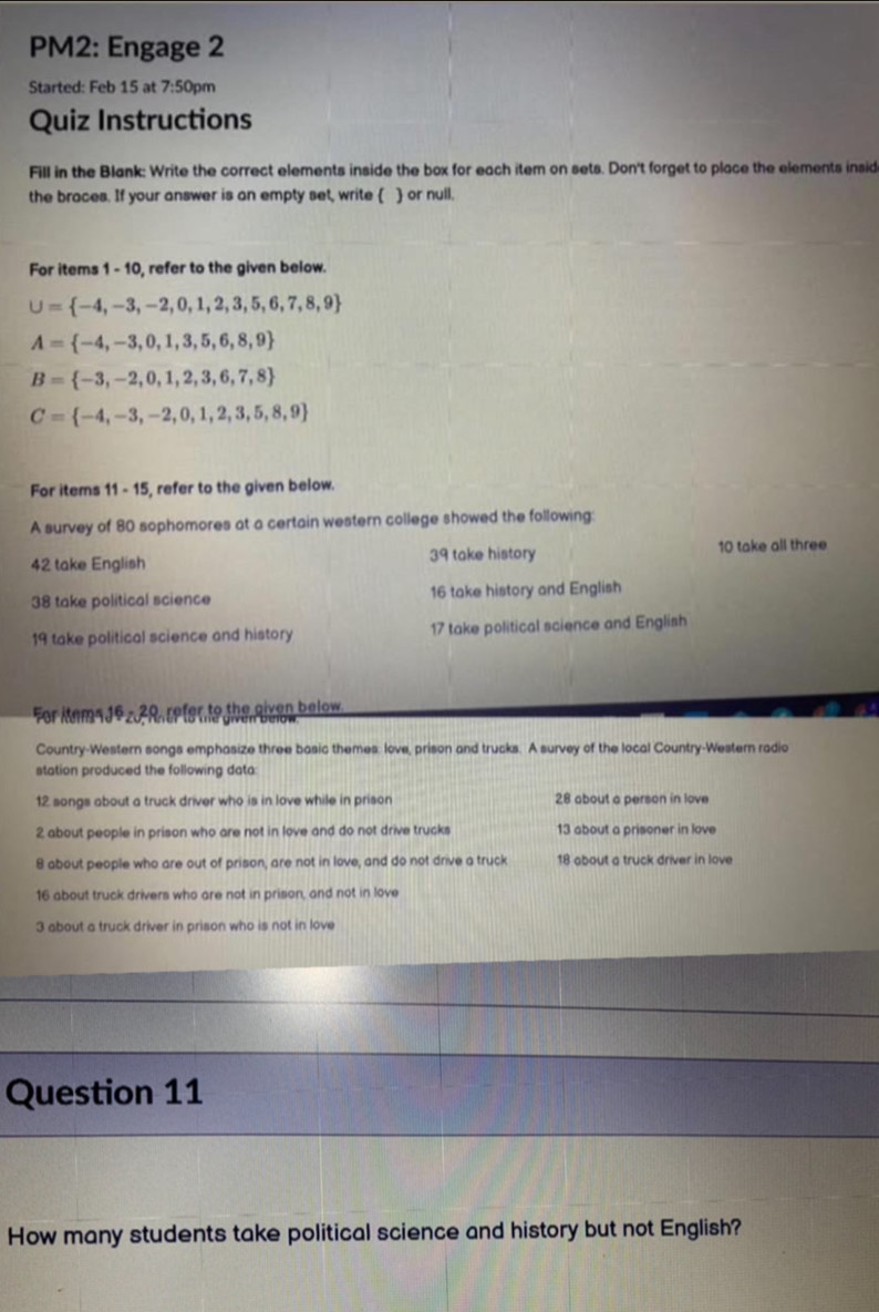 PM2: Engage 2 
Started: Feb 15 at 7:50pm 
Quiz Instructions 
Fill in the Blank: Write the correct elements inside the box for each item on sets. Don't forget to place the elements insid 
the braces. If your answer is an empty set, write   or null. 
For items 1 - 10, refer to the given below.
U= -4,-3,-2,0,1,2,3,5,6,7,8,9
A= -4,-3,0,1,3,5,6,8,9
B= -3,-2,0,1,2,3,6,7,8
C= -4,-3,-2,0,1,2,3,5,8,9
For items 11-1 5, refer to the given below. 
A survey of 80 sophomores at a certain western college showed the following:
42 take English 39 take history 10 take all three
38 take political science 16 take history and English
19 take political science and history 17 take political science and English 
For kams Jºz 2R refer to the given below. 
Country-Western songs emphasize three basic themes: love, prison and trucks. A survey of the local Country-Western radio 
station produced the following data:
12 songs about a truck driver who is in love while in prison 28 about a person in love
2 about people in prison who are not in love and do not drive trucks 13 about a prisoner in love
8 about people who are out of prison, are not in love, and do not drive a truck 18 about a truck driver in love
16 about truck drivers who are not in prison, and not in love
3 about a truck driver in prison who is not in love 
Question 11 
How many students take political science and history but not English?