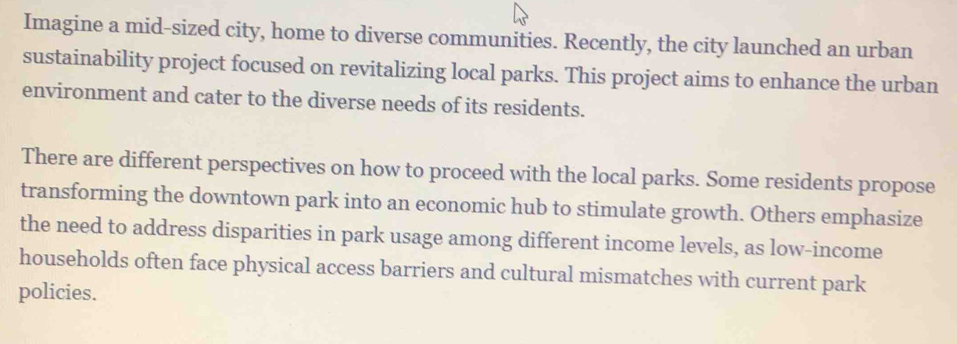 Imagine a mid-sized city, home to diverse communities. Recently, the city launched an urban 
sustainability project focused on revitalizing local parks. This project aims to enhance the urban 
environment and cater to the diverse needs of its residents. 
There are different perspectives on how to proceed with the local parks. Some residents propose 
transforming the downtown park into an economic hub to stimulate growth. Others emphasize 
the need to address disparities in park usage among different income levels, as low-income 
households often face physical access barriers and cultural mismatches with current park 
policies.