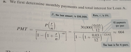 We first determine monthly payments and total interest for Loan A.
P, the loan amount, is $30,000. Rate, 7, is 3%.
PMT=frac P( r/n )[1-(1+ r/n )^-m]=frac 30.000( (0.03)/12 )[1-(1+ (0.03)/12 )^-12(4)]approx 664
The loan is for 4 years.