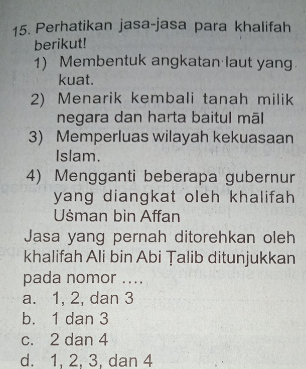 Perhatikan jasa-jasa para khalifah
berikut!
1) Membentuk angkatan laut yang.
kuat.
2) Menarik kembali tanah milik
negara dan harta baitul māl
3) Memperluas wilayah kekuasaan
Islam.
4) Mengganti beberapa gubernur
yang diangkat oleh khalifah 
Uśman bin Affan
Jasa yang pernah ditorehkan oleh
khalifah Ali bin Abi Țalib ditunjukkan
pada nomor ....
a. 1, 2, dan 3
b. 1 dan 3
c. 2 dan 4
d. 1, 2, 3, dan 4