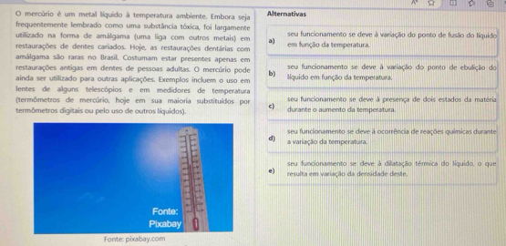 mercúrio é um metal líquido à temperatura ambiente. Embora seja Alternativas
frequentemente lembrado como uma substância tóxica, foi largamente
utilizado na forma de amálgama (uma liga com outros metais) em a) seu funcionamento se deve à variação do ponto de fusão do líquido
restaurações de dentes cariados. Hoje, as restaurações dentárias com em função da temperatura.
amálgama são raras no Brasil. Costumam estar presentes apenas em seu funcionamento se deve à variação do ponto de ebulição do
restaurações antigas em dentes de pessoas adultas. O mercúrio pode b)
ainda ser utilizado para outras aplicações. Exemplos incluem o uso em líquido em função da temperatura.
lentes de alguns telescópios e em medidores de temperatura
(termômetros de mercúrio, hoje em sua maioria substituídos por c) seu funcionamento se deve à presença de dois estados da matéria
termômetros digitais ou pelo uso de outros líquidos). durante o aumento da temperatura.
seu funcionamento se deve à ocorrência de reações químicas durante
d) a variação da temperatura.
seu funcionamento se deve à dilatação térmica do líquido, o que
e) resulta em variação da densidade deste.
Fonte: pixabay.com