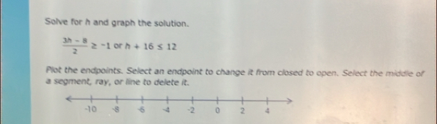 Solve for h and graph the solution.
 (3h-8)/2 ≥ -1 or h+16≤ 12
Plot the endpoints. Select an endpoint to change it from closed to open. Select the middle of 
a segment, ray, or line to delete it.