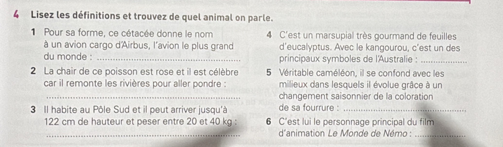 Lisez les définitions et trouvez de quel animal on parle. 
1 Pour sa forme, ce cétacée donne le nom 4 C'est un marsupial très gourmand de feuilles 
à un avion cargo d'Airbus, l’avion le plus grand d’eucalyptus. Avec le kangourou, c’est un des 
du monde : _principaux symboles de l'Australie :_ 
2 La chair de ce poisson est rose et il est célèbre 5 Véritable caméléon, il se confond avec les 
car il remonte les rivières pour aller pondre : milieux dans lesquels il évolue grâce à un 
_changement saisonnier de la coloration 
3 Il habite au Pôle Sud et il peut arriver jusqu'à de sa fourrure :_
122 cm de hauteur et peser entre 20 et 40 kg : 6 C’est lui le personnage principal du film 
_d'animation Le Monde de Némo :_