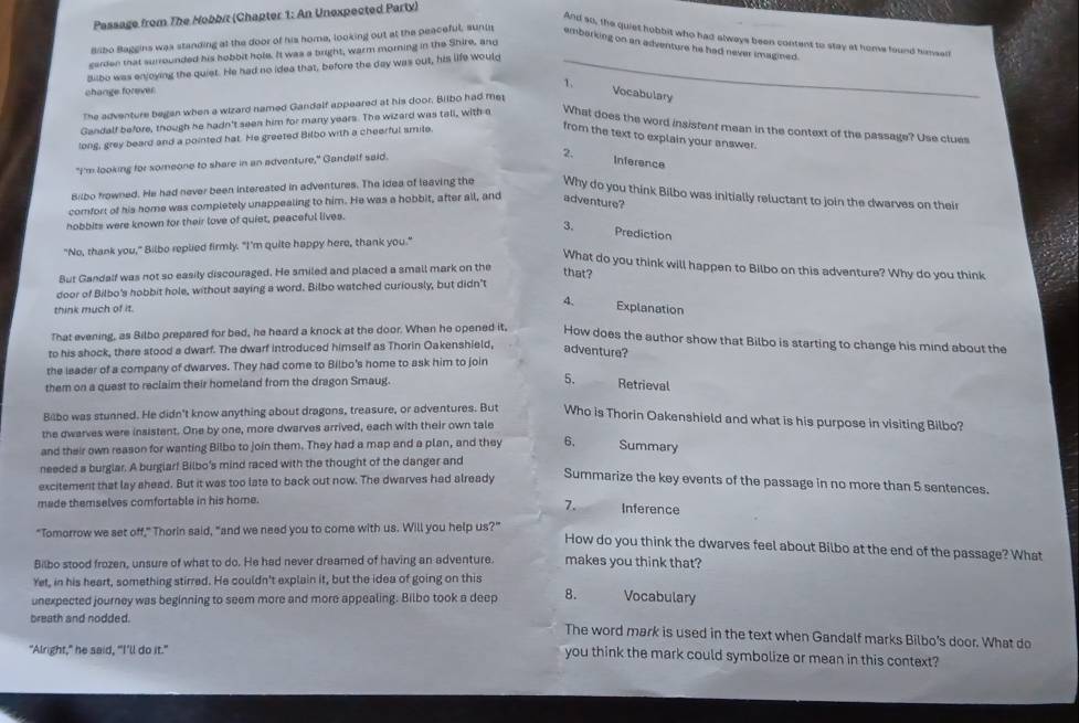 Passage from The Hobbit (Chapter 1: An Unexpected Party)
And so, the quiet hobbit who had always been content to stay at home found himsell
Bilbo Baggins was standing at the door of his home, looking out at the peaceful, sunin embarking on an adventure he had never imagined.
gerden that surrounded his hobbit hole. It was a bright, warm morning in the Shire, and
Bilbo was enjoying the quiet. He had no idea that, before the day was out, his life would_
change forever
The adventure began when a wizard named Gandalf appeared at his door. Biibo had me
Vocabulary
Gandalf before, though he hadn't seen him for many years. The wizard was tall, with a What does the word insistent mean in the context of the passage? Use clues
long, grey beard and a pointed hat. He greeted Bilbo with a cheerful smile.
from the text to explain your answer.
"I'm looking for someone to share in an adventure," Gandalf said.
2. Inference
Bilbo frowned. He had never been intereated in adventures. The idea of leaving the Why do you think Bilbo was initially reluctant to join the dwarves on their
comfort of his home was completely unappealing to him. He was a hobbit, after all, and adventure?
hobbits were known for their love of quiet, peaceful lives.
3. Prediction
"No, thank you," Bilbo replied firmly. "I'm quite happy here, thank you."
What do you think will happen to Bilbo on this adventure? Why do you think
But Gandalf was not so easily discouraged. He smiled and placed a small mark on the that?
door of Bilbo's hobbit hole, without saying a word. Bilbo watched curiously, but didn't
think much of it.
4、 Explanation
That evening, as Bilbo prepared for bed, he heard a knock at the door. When he opened it, How does the author show that Bilbo is starting to change his mind about the
to his shock, there stood a dwarf. The dwarf introduced himself as Thorin Oakenshield, adventure?
the leader of a company of dwarves. They had come to Bilbo's home to ask him to join
5.
them on a quest to reclaim their homeland from the dragon Smaug. Retrieval
Bilbo was stunned. He didn't know anything about dragons, treasure, or adventures. But Who is Thorin Oakenshield and what is his purpose in visiting Bilbo?
the dwarves were insistent. One by one, more dwarves arrived, each with their own tale
and their own reason for wanting Bilbo to join them. They had a map and a plan, and they 6, Summary
needed a burglar. A burglarf Bilbo's mind raced with the thought of the danger and
excitement that lay shead. But it was too late to back out now. The dwarves had already
Summarize the key events of the passage in no more than 5 sentences.
made themselves comfortable in his home.
7. Inference
"Tomorrow we set off," Thorin said, "and we need you to come with us. Will you help us?"
How do you think the dwarves feel about Bilbo at the end of the passage? What
Bilbo stood frozen, unsure of what to do. He had never dreamed of having an adventure. makes you think that?
Yet, in his heart, something stirred. He couldn't explain it, but the idea of going on this
unexpected journey was beginning to seem more and more appealing. Bilbo took a deep 8. Vocabulary
breath and nodded. The word mark is used in the text when Gandalf marks Bilbo’s door. What do
"Alright," he said, "I’ll do it."
you think the mark could symbolize or mean in this context?