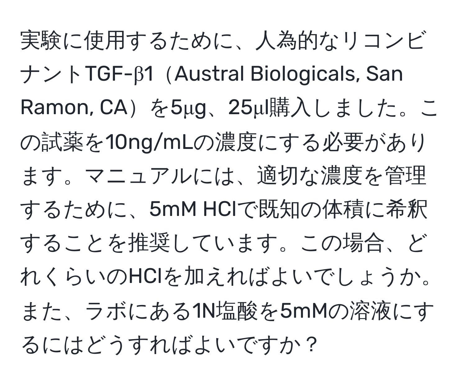 実験に使用するために、人為的なリコンビナントTGF-β1Austral Biologicals, San Ramon, CAを5μg、25μl購入しました。この試薬を10ng/mLの濃度にする必要があります。マニュアルには、適切な濃度を管理するために、5mM HClで既知の体積に希釈することを推奨しています。この場合、どれくらいのHClを加えればよいでしょうか。また、ラボにある1N塩酸を5mMの溶液にするにはどうすればよいですか？