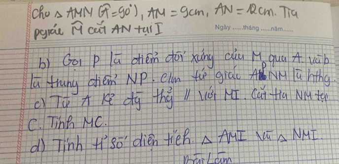 cho △ AMNG=90°), AM=9cm, AN=12cm, Tia
pgrae widehat M cà AN tui I 
b) Goi p lū diém dōixung ciu Hǒ quā A vāb 
lú thung cién NP. eln tē giāu A lú hthg 
c)TTKē dg thǒ l vǒ 1. Cut tia Mte 
C. Tinn MC. 
dì Tinh +íso dién ten. △ AMIVUT△ NMI
Dotil am