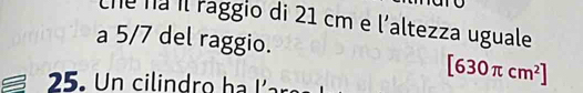 che ná il raggio di 21 cm e l'altezza uguale 
a 5/7 del raggio. 
25. Un cilindro h a
[630π cm^2]