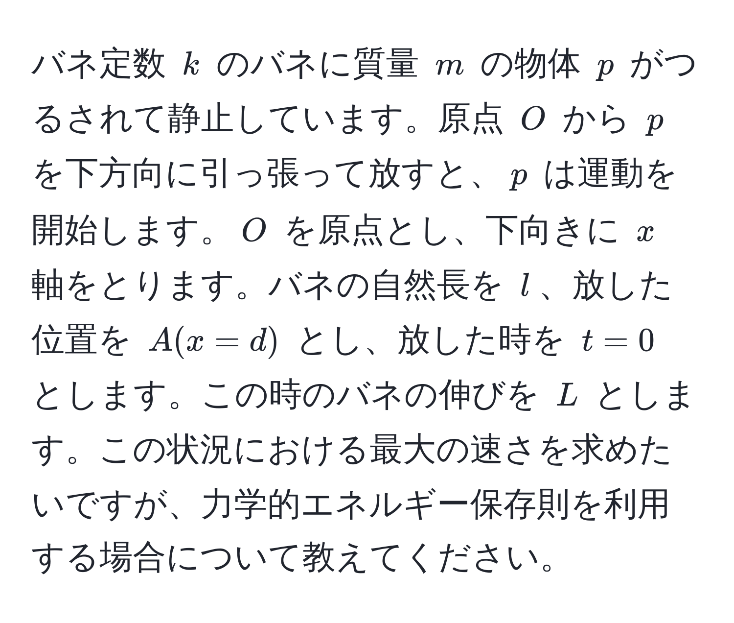 バネ定数 ( k ) のバネに質量 ( m ) の物体 ( p ) がつるされて静止しています。原点 ( O ) から ( p ) を下方向に引っ張って放すと、( p ) は運動を開始します。( O ) を原点とし、下向きに ( x ) 軸をとります。バネの自然長を ( l )、放した位置を ( A(x=d) ) とし、放した時を ( t=0 ) とします。この時のバネの伸びを ( L ) とします。この状況における最大の速さを求めたいですが、力学的エネルギー保存則を利用する場合について教えてください。