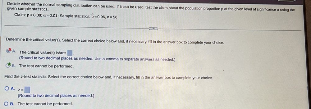 Decide whether the normal sampling distribution can be used. If it can be used, test the claim about the population proportion p at the given level of significance α using the
given sample statistics.
Claim: p<0.08; alpha =0.01; Sample statistics: hat p=0.06, n=50
Determine the critical value(s). Select the correct choice below and, if necessary, fill in the answer box to complete your choice.
A. The critical value(s) is/are | 
(Round to two decimal places as needed. Use a comma to separate answers as needed.)
B. The test cannot be performed.
Find the z -test statistic. Select the correct choice below and, if necessary, fill in the answer box to complete your choice.
A. z=□
(Round to two decimal places as needed.)
B. The test cannot be performed.