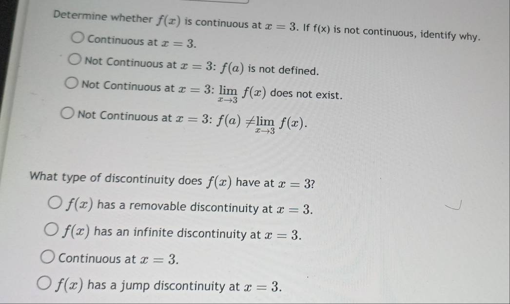 Determine whether f(x) is continuous at x=3. If f(x) is not continuous, identify why.
Continuous at x=3.
Not Continuous at x=3:f(a) is not defined.
Not Continuous at x=3:limlimits _xto 3f(x) does not exist.
Not Continuous at x=3:f(a)!= limlimits _xto 3f(x). 
What type of discontinuity does f(x) have at x=3
f(x) has a removable discontinuity at x=3.
f(x) has an infinite discontinuity at x=3.
Continuous at x=3.
f(x) has a jump discontinuity at x=3.