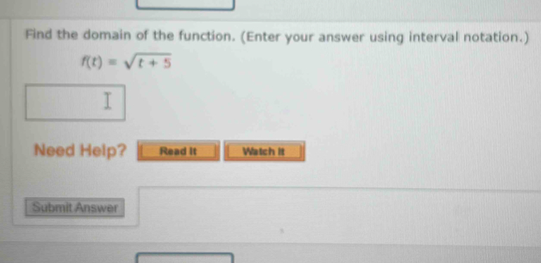 Find the domain of the function. (Enter your answer using interval notation.)
f(t)=sqrt(t+5)
I 
Need Help? Read it Watch it 
Submit Answer