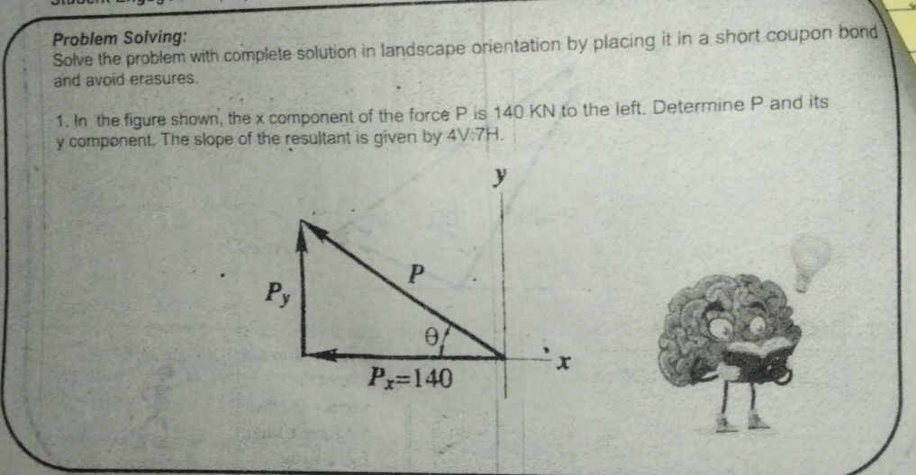 Problem Solving:
Solve the problem with complete solution in landscape orientation by placing it in a short coupon bond
and avoid erasures.
1. In the figure shown, the x component of the force P is 140 KN to the left. Determine P and its
y component. The slope of the resultant is given by 4V:7H.
y