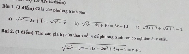 Tự LUạN (4 điểm) 
Bài 1. (3 điểm) Giải các phương trình sau: 
a) sqrt(x^2-2x+1)=sqrt(x^2-x) b) sqrt(x^2-4x+10)=3x-10 c) sqrt(3x+7)+sqrt(x+1)=2
Bài 2. (1 điểm) Tìm các giá trị của tham số m để phương trình sau có nghiệm duy nhất.
sqrt(2x^2-(m-1)x-2m^2+5m-1)=x+1