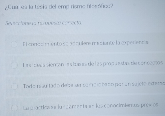 ¿Cuál es la tesis del empirismo filosófico?
Seleccione la respuesta correcta:
El conocimiento se adquiere mediante la experiencia
Las ideas sientan las bases de las propuestas de conceptos
Todo resultado debe ser comprobado por un sujeto externo
La práctica se fundamenta en los conocimientos previos