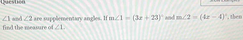 Question
∠ 1 and ∠ 2 are supplementary angles. If m∠ 1=(3x+23)^circ  and m∠ 2=(4x-4)^circ  , then 
find the measure of ∠ 1.