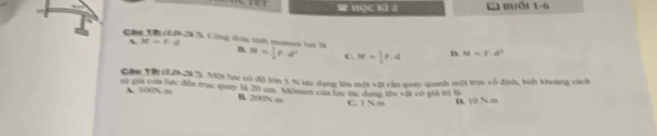 HOC KÍ 2 L Buổi 1-6
A M=f.d
Cáu 1ậ1D 20 7 Công thức tính momen lục là M= 1/2 F.d^2 C. M= 1/4 F.d D. M=F.d^2
R
Cầu H 20 %. Một lực có độ lớn 5 N tác dụng lên một vật rấn quay quanh một trục cổ định, biết khoàng cách
rữ gia của lực đến trực quay là 20 cm. Mômen của tực tác dụng lên vật có giả trị là
A. 100N. m B. 200N m C. 1 N. m D 10 N. m