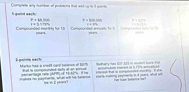 Complete any number of problems that add up to 5 points. 
1-point each:
P=$8,500
P=$28,000 P=$275
r=3.175%
r=9%
r=6.25%
Compounded monthly for 10 Compounded annually for 5 Compounded daily for 20
years. years. years. 
2-points each: 
Marko has a credit card balance of $875 Bethany has $37.525 in student loans that 
that is compounded daily at an annual accumulate interest at 3.73% annualized 
percentage rate (APR) of 19.62%. If he interest that is compounded monthly. If she 
makes no payments, what will his balance starts making payments in 4 years, what will 
be in 2 years? her loan balance be?