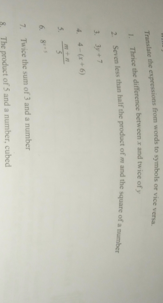 Translate the expressions from words to symbols or vice versa. 
1. Thrice the difference between x and twice of y
2. Seven less than half the product of m and the square of a number 
3. 3y+7
4. 4-(x+6)
5.  (m+n)/5 
6. 8^(x+5)
7. Twice the sum of 3 and a number 
8. The product of 5 and a number, cubed