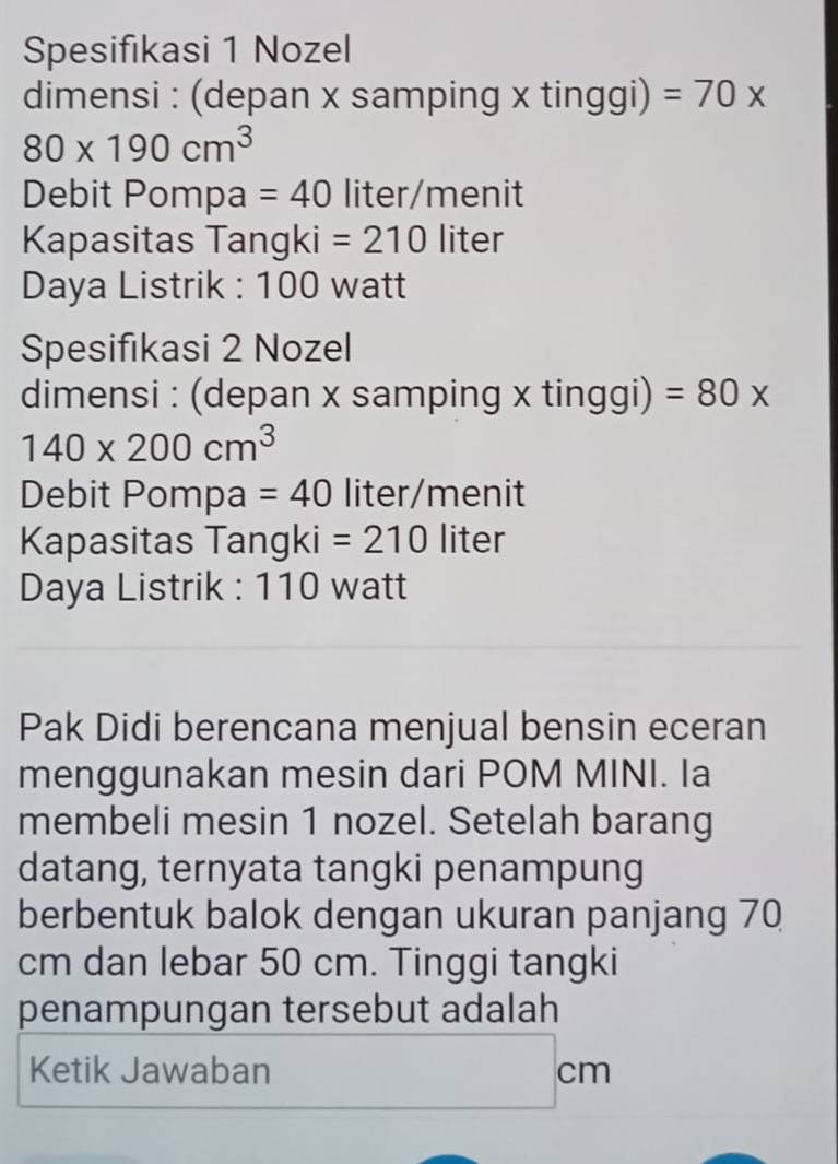 Spesifıkasi 1 Nozel 
dimensi : (depan x samping x tinggi) =70*
80* 190cm^3
Debit Pompa =40 liter /menit 
Kapasitas Tangki =210 liter
Daya Listrik : 100 watt
Spesifıkasi 2 Nozel 
dimensi : (depan x samping x tinggi) =80*
140* 200cm^3
Debit Pompa =40 liter /menit 
Kapasitas Tangki =210 liter
Daya Listrik : 110 watt
Pak Didi berencana menjual bensin eceran 
menggunakan mesin dari POM MINI. Ia 
membeli mesin 1 nozel. Setelah barang 
datang, ternyata tangki penampung 
berbentuk balok dengan ukuran panjang 70
cm dan lebar 50 cm. Tinggi tangki 
penampungan tersebut adalah 
Ketik Jawaban cm