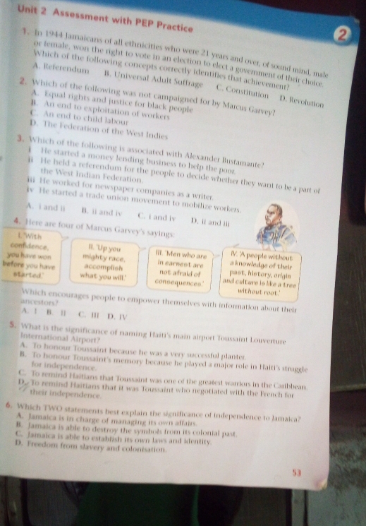 Assessment with PEP Practice
4. In 1944 Jamaicans of all ethnicities who were 21 years and over, of sound mind, male
or female, won the right to vote in an election to elect a government of their cholce
Which of the following concepts correctly identifies that achievement?
A. Referendum B. Universal Adult Suffrage C. Constitution
2. Which of the following was not campaigned for by Marcus Garvey?
D. Revolution
A. Equal rights and justice for black people
B. An end to exploitation of workers
C. An end to child labour
D. The Federation of the West Indies
3. Which of the following is associated with Alexander Bustamante?
He started a money lending business to help the poor.
l He held a referendum for the people to decide whether they want to be a part of
the West Indian Federation.
iii He worked for newspaper companies as a writer.
iv He started a trade union movement to mobilize workers.
A. i and ii B. ii and iv C. i and iv D. ii and iii
4. Here are four of Marcus Garvey's sayings:
L "With
confidence, II. "Up you IlI. "Men who are a knowledge of their IV. 'A people without
you have won mighty race. in earnest are past, history, origin
accomplish not afraid of
before you have what you will.'
started.' consequences.' and culture is like a tree without root.'
Which encourages people to empower themselves with information about their
ancestors?
A. 1 B. l C. III D. IV
S. What is the significance of naming Haiti's main airport Toussaint Louverture
International Airport?
A. To honour Toussaint because he was a very successful planter.
B. To honour Toussaint's memory because he played a major role in Haiti's struggle
for independence.
C. To remind Haitians that Toussaint was one of the greatest warriors in the Caribbean
D. To remind Haitians that it was Toussaint who negotiated with the French for
their independence.
6. Which TWO statements best explain the significance of independence to Jamaica?
A. Jamaica is in charge of managing its own affairs.
B. Jamaica is able to destroy the symbols from its colonial past.
C. Jamaica is able to establish its own laws and identity.
D. Freedom from slavery and colonisation.
53