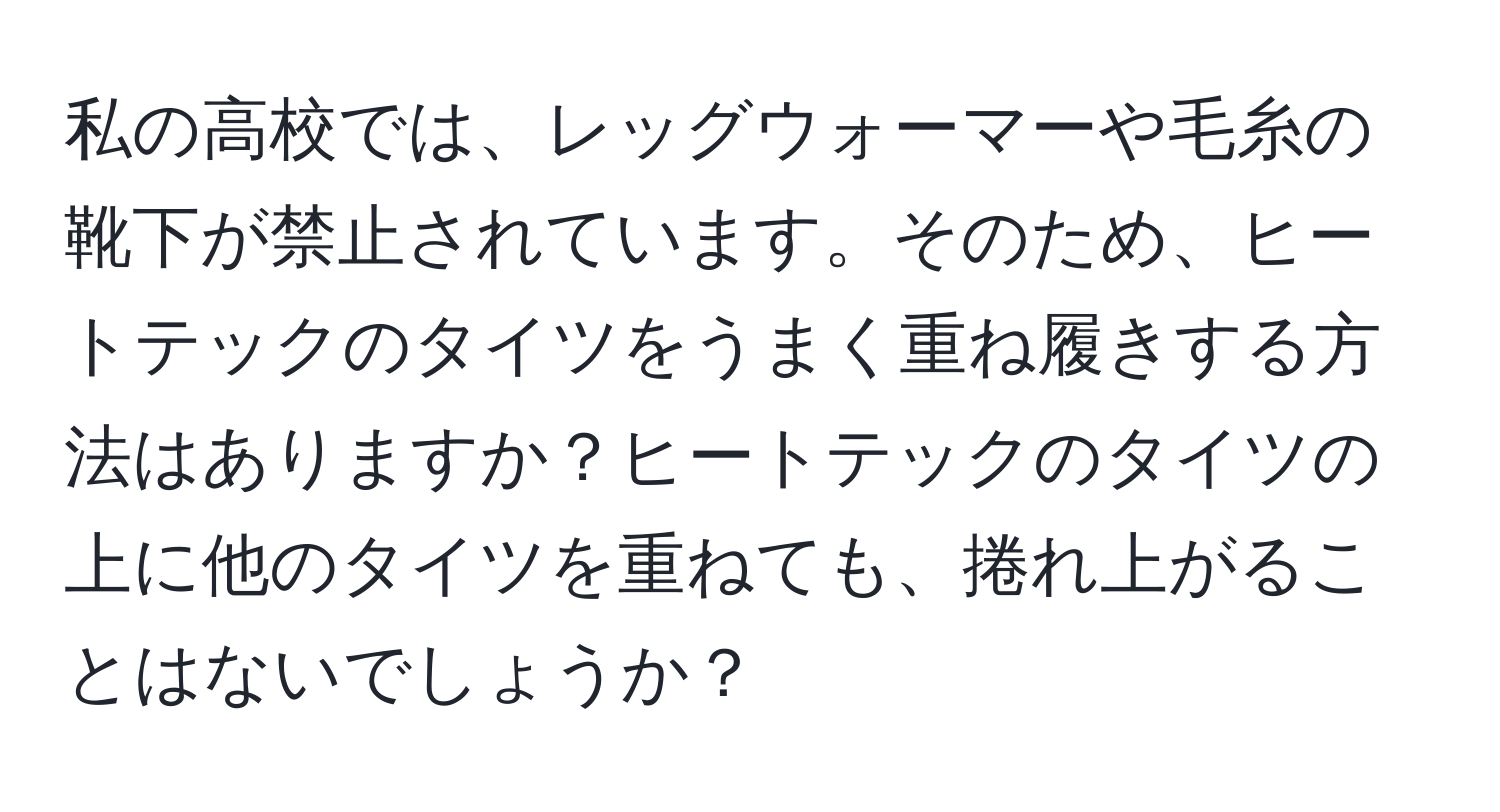 私の高校では、レッグウォーマーや毛糸の靴下が禁止されています。そのため、ヒートテックのタイツをうまく重ね履きする方法はありますか？ヒートテックのタイツの上に他のタイツを重ねても、捲れ上がることはないでしょうか？