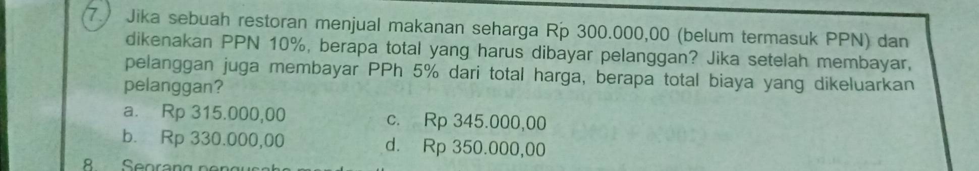 7.) Jika sebuah restoran menjual makanan seharga Rp 300.000,00 (belum termasuk PPN) dan
dikenakan PPN 10%, berapa total yang harus dibayar pelanggan? Jika setelah membayar,
pelanggan juga membayar PPh 5% dari total harga, berapa total biaya yang dikeluarkan
pelanggan?
a. Rp 315.000,00 c. Rp 345.000,00
b. Rp 330.000,00 d. Rp 350.000,00
8 Seorang pon