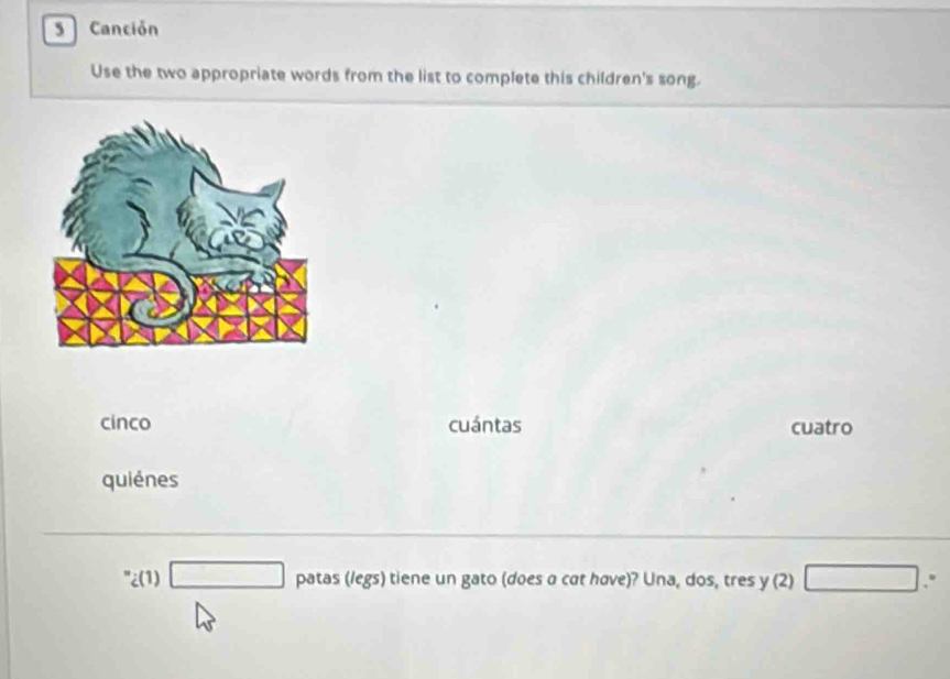 Canción
Use the two appropriate words from the list to complete this children's song.
cinco cuántas cuatro
quiénes
''_i(1)□ patas(legs) s) tiene un gato (does a cat have)? Una, dos, tres y (2) □ .°