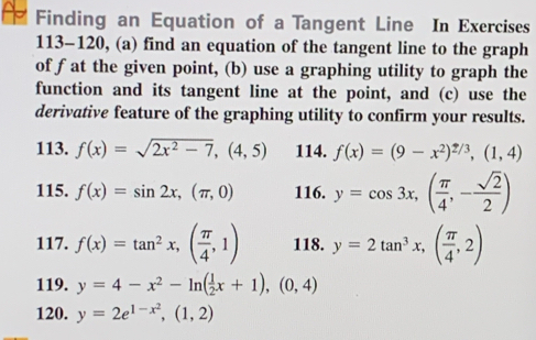 Finding an Equation of a Tangent Line In Exercises 
113-120, (a) find an equation of the tangent line to the graph 
of fat the given point, (b) use a graphing utility to graph the 
function and its tangent line at the point, and (c) use the 
derivative feature of the graphing utility to confirm your results. 
113. f(x)=sqrt(2x^2-7), (4,5) 114. f(x)=(9-x^2)^2/3, (1,4)
115. f(x)=sin 2x, (π ,0) 116. y=cos 3x, ( π /4 ,- sqrt(2)/2 )
117. f(x)=tan^2x, ( π /4 ,1) 118. y=2tan^3x,( π /4 ,2)
119. y=4-x^2-ln ( 1/2 x+1),(0,4)
120. y=2e^(1-x^2),(1,2)