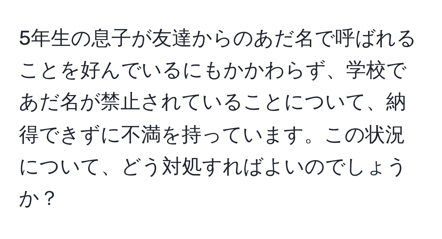 5年生の息子が友達からのあだ名で呼ばれることを好んでいるにもかかわらず、学校であだ名が禁止されていることについて、納得できずに不満を持っています。この状況について、どう対処すればよいのでしょうか？