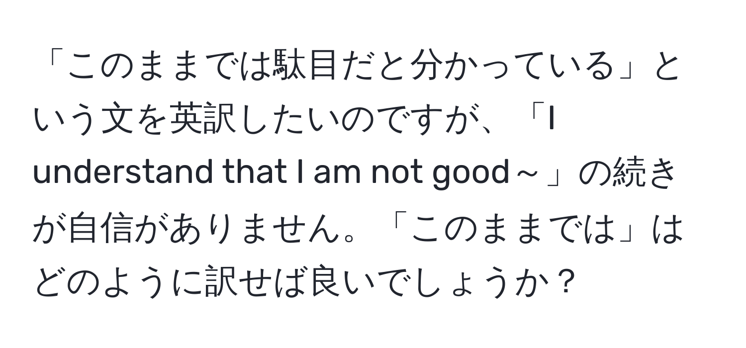 「このままでは駄目だと分かっている」という文を英訳したいのですが、「I understand that I am not good～」の続きが自信がありません。「このままでは」はどのように訳せば良いでしょうか？