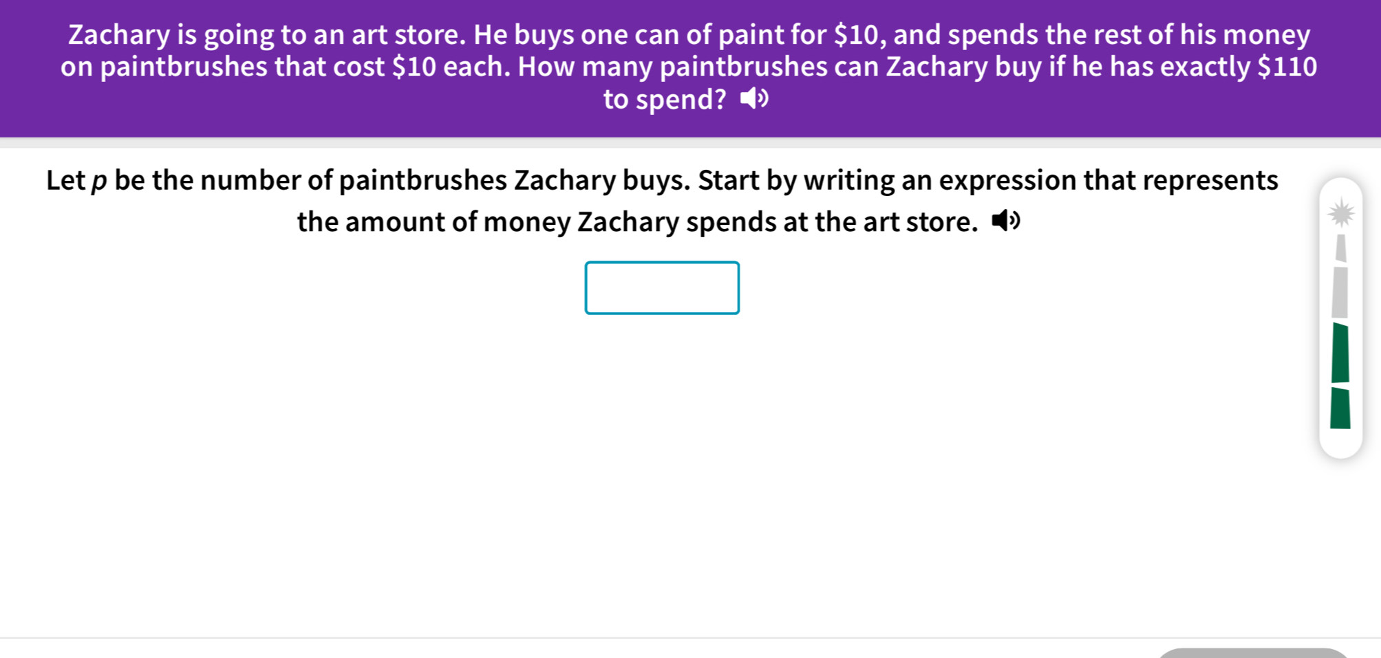 Zachary is going to an art store. He buys one can of paint for $10, and spends the rest of his money 
on paintbrushes that cost $10 each. How many paintbrushes can Zachary buy if he has exactly $110
to spend?◢ 
Let p be the number of paintbrushes Zachary buys. Start by writing an expression that represents 
the amount of money Zachary spends at the art store. •