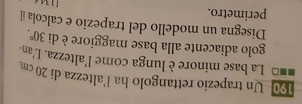 190 Un trapezio rettangolo ha l’altezza di 20 cm. 
La base minore è lunga come 1 altezza. L'an- 
golo adiacente alla base maggiore è di 30°. 
Disegna un modello del trapezio e calcola il 
perimetro. 
[12