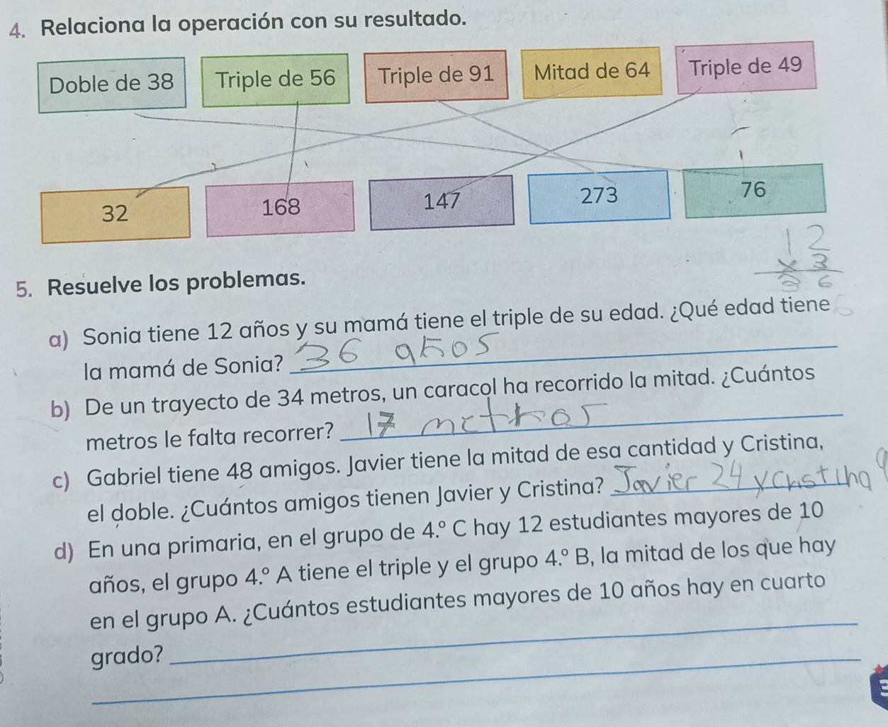 Relaciona la operación con su resultado. 
Doble de 38 Triple de 56 Triple de 91 Mitad de 64 Triple de 49
273
32
168 147 76
5. Resuelve los problemas. 
a) Sonia tiene 12 años y su mamá tiene el triple de su edad. ¿Qué edad tiene 
la mamá de Sonia? 
_ 
_ 
b) De un trayecto de 34 metros, un caracol ha recorrido la mitad. ¿Cuántos 
metros le falta recorrer? 
c) Gabriel tiene 48 amigos. Javier tiene la mitad de esa cantidad y Cristina, 
el doble. ¿Cuántos amigos tienen Javier y Cristina? 
d) En una primaria, en el grupo de 4.^circ  C hay 12 estudiantes mayores de 10
años, el grupo 4.^circ  A tiene el triple y el grupo 4.^circ B , la mitad de los que hay 
_ 
en el grupo A. ¿Cuántos estudiantes mayores de 10 años hay en cuarto 
grado?