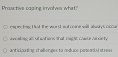 Proactive coping involves what?
expecting that the worst outcome will always occur
avoiding all situations that might cause anxiety
anticipating challenges to reduce potential stress