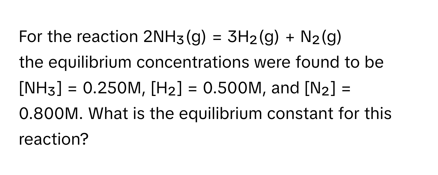 For the reaction 2NH₃(g) = 3H₂(g) + N₂(g)

the equilibrium concentrations were found to be [NH₃] = 0.250M, [H₂] = 0.500M, and [N₂] = 0.800M. What is the equilibrium constant for this reaction?