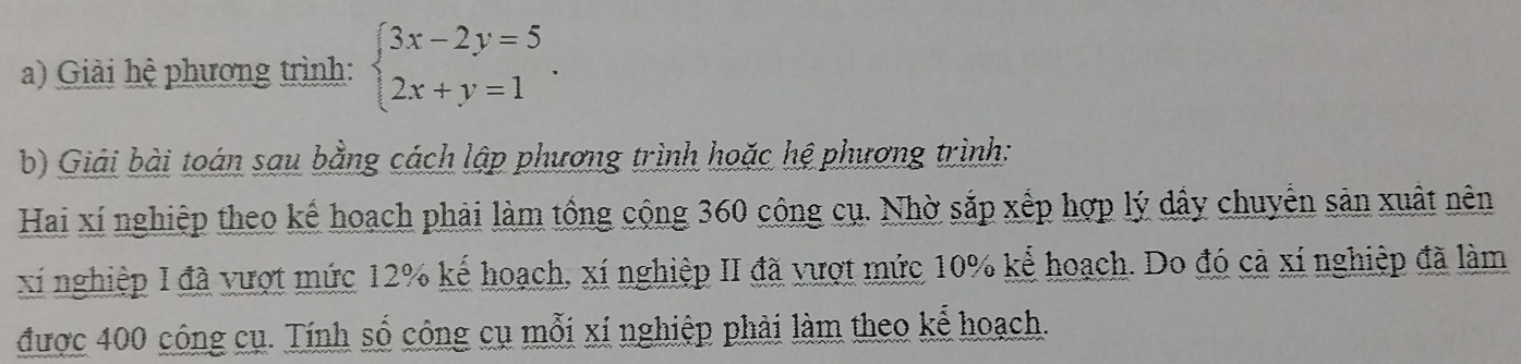 Giải hệ phương trình: beginarrayl 3x-2y=5 2x+y=1endarray.. 
b) Giải bài toán sau bằng cách lập phương trình hoặc hệ phương trình: 
Hai xí nghiệp theo kể hoạch phải làm tổng cộng 360 công cụ. Nhờ sắp xếp hợp lý dây chuyển sản xuất nên 
xỉ nghiệp I đã vượt mức 12% kế hoạch, xí nghiệp II đã vượt mức 10% kể hoạch. Do đó cả xí nghiệp đã làm 
được 400 công cụ. Tính số công cụ mỗi xí nghiệp phải làm theo kể hoạch.