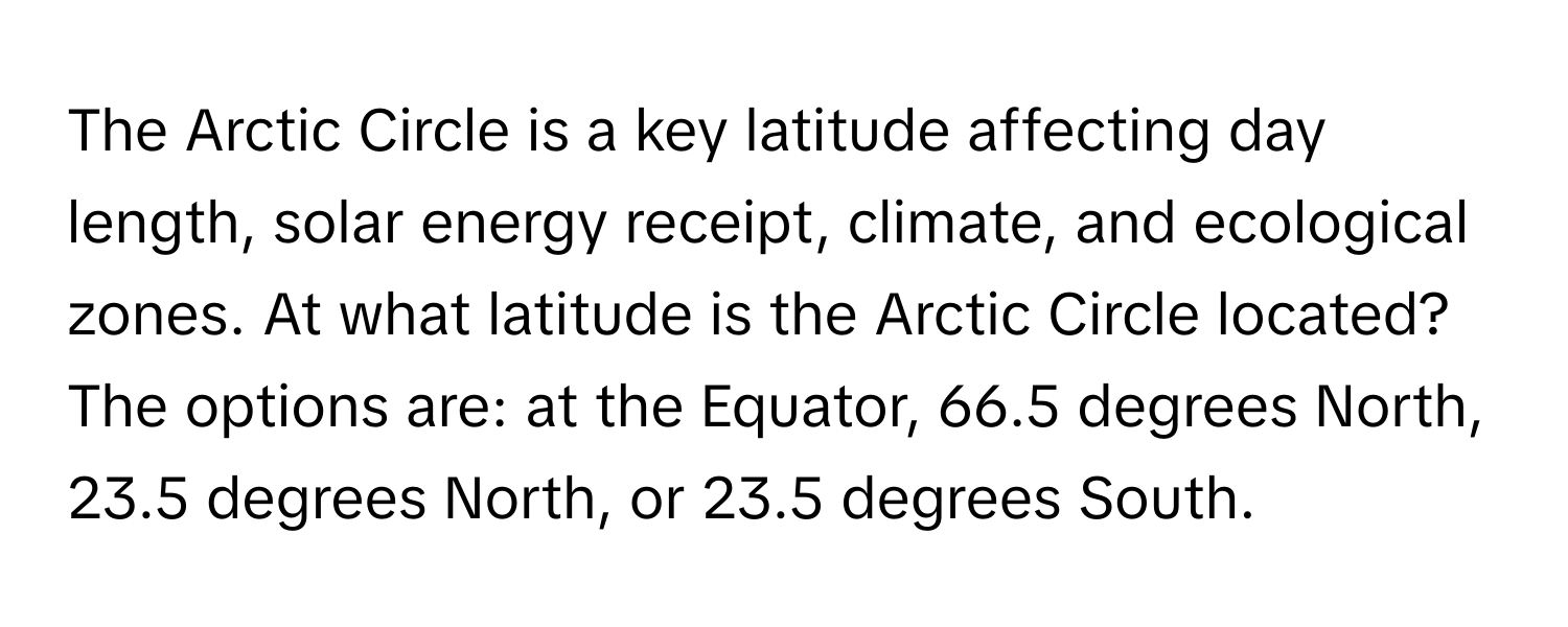 The Arctic Circle is a key latitude affecting day length, solar energy receipt, climate, and ecological zones.  At what latitude is the Arctic Circle located?  The options are: at the Equator, 66.5 degrees North, 23.5 degrees North, or 23.5 degrees South.