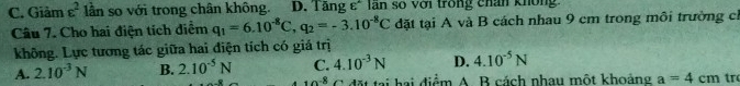 C. Giảm varepsilon^2 lần so với trong chân không. D. Tăng ε* lần số với trong chân không
Câu 7. Cho hai điện tích điểm q_1=6.10^(-8)C, q_2=-3.10^(-8)C đặt tại A và B cách nhau 9 cm trong môi trường cỉ
không. Lực tương tác giữa hai điện tích có giá trị
A. 2.10^(-3)N B. 2.10^(-5)N C. 4.10^(-3)N D. 4.10^(-5)N
10^(-8) C đặt tại hai điểm A. B cách nhau một khoảng a=4cm tr