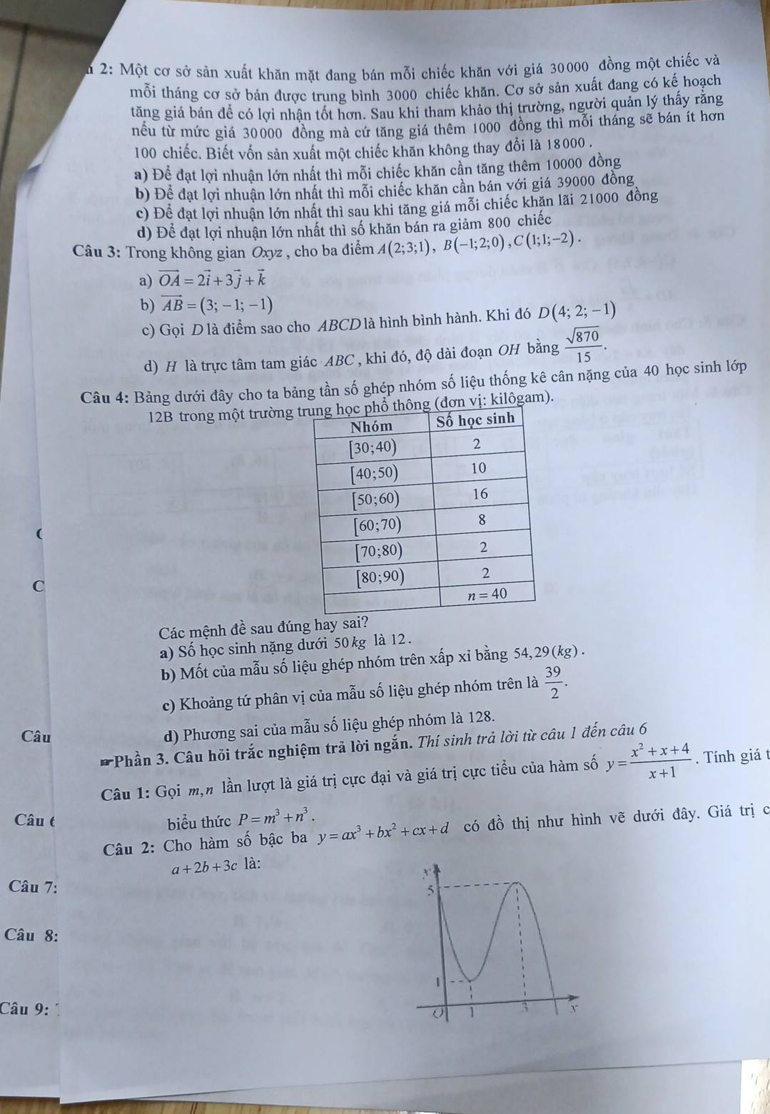 2: Một cơ sở sản xuất khăn mặt đang bán mỗi chiếc khăn với giá 30000 đồng một chiếc và
mỗi tháng cơ sở bán được trung bình 3000 chiếc khăn. Cơ sở sản xuất đang có kế hoạch
tăng giá bản để có lợi nhận tốt hơn. Sau khi tham khảo thị trường, người quản lý thấy rằng
nếu từ mức giá 30000 đồng mà cứ tăng giá thêm 1000 đồng thì mỗi tháng sẽ bán ít hơn
100 chiếc. Biết vốn sản xuất một chiếc khăn không thay đổi là 18000 .
a) Để đạt lợi nhuận lớn nhất thì mỗi chiếc khăn cần tăng thêm 10000 đồng
b) Để đạt lợi nhuận lớn nhất thì mỗi chiếc khăn cần bán với giá 39000 đồng
c) Để đạt lợi nhuận lớn nhất thì sau khi tăng giá mỗi chiếc khăn lãi 21000 đồng
d) Đề đạt lợi nhuận lớn nhất thì số khăn bán ra giảm 800 chiếc
Câu 3: Trong không gian Oxyz , cho ba điểm A(2;3;1),B(-1;2;0),C(1;1;-2).
a) vector OA=2vector i+3vector j+vector k
b) vector AB=(3;-1;-1)
c) Gọi D là điểm sao cho ABCD là hình bình hành. Khi đó D(4;2;-1)
d) H là trực tâm tam giác ABC , khi đó, độ dài đoạn OH bằng  sqrt(870)/15 .
Câu 4: Bảng dưới đây cho ta bảng tần số ghép nhóm số liệu thống kê cân nặng của 40 học sinh lớp
12B trong một trường  vị: kilôgam).
C
Các mệnh đề sau đúng hay sa
a) Số học sinh nặng dưới 50 kg là 12.
b) Mốt của mẫu số liệu ghép nhóm trên xấp xỉ bằng 54,29(kg) .
c) Khoảng tứ phân vị của mẫu số liệu ghép nhóm trên là  39/2 .
Câu
d) Phương sai của mẫu số liệu ghép nhóm là 128.
Phần 3. Câu hỏi trắc nghiệm trả lời ngắn. Thí sinh trả lời từ câu 1 đến câu 6
Câu 1: Gọi m,n lần lượt là giá trị cực đại và giá trị cực tiểu của hàm số y= (x^2+x+4)/x+1 . Tính giá t
Câu t biểu thức P=m^3+n^3. y=ax^3+bx^2+cx+d có đồ thị như hình vẽ dưới đây. Giá trị c
Câu 2: Cho hàm số bậc ba
a+2b+3c là:
Câu 7: 
Câu 8:
Câu 9: