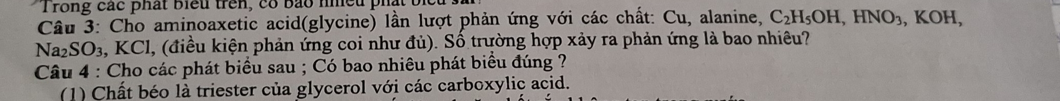 Trong các phát biểu trên, có bảo nhều phát bị 
Câu 3: Cho aminoaxetic acid(glycine) lần lượt phản ứng với các chất: Cu, alanine, C_2H_5OH, HNO_3, ,KOH, 
Na _2SO_3 a, KCl, (điều kiện phản ứng coi như đủ). Số trường hợp xảy ra phản ứng là bao nhiêu? 
Câu 4 : Cho các phát biểu sau ; Có bao nhiêu phát biểu đúng ? 
(1) Chất béo là triester của glycerol với các carboxylic acid.